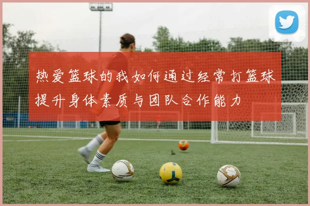热爱篮球的我如何通过经常打篮球提升身体素质与团队合作能力