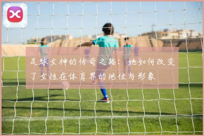 足球女神的传奇之路：她如何改变了女性在体育界的地位与形象