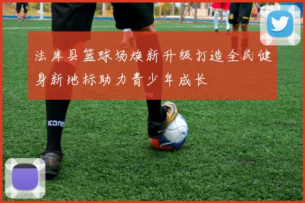 法库县篮球场焕新升级打造全民健身新地标助力青少年成长